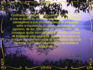 Confinado ao reduzido agrupamento consangüíneo a que se ajusta ou compondo a equipe de interesses passageiros a que provisoriamente se enquadra, sofre a inquietação do ciúme, da cobiça, do egoísmo, da dor. Não sabe dar sem receber, não consegue ajudar sem reclamar e,criando o choque da exigência para os outros, recolhe dos outros os choques sempre renovados da incompreensão e da discórdia, com raras possibilidades de auxiliar e auxiliar-se. 