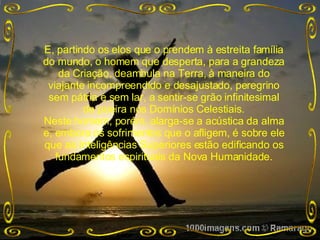 E, partindo os elos que o prendem à estreita família do mundo, o homem que desperta, para a grandeza da Criação, deambula na Terra, à maneira do viajante incompreendido e desajustado, peregrino sem pátria e sem lar, a sentir-se grão infinitesimal de poeira nos Domínios Celestiais. Neste homem, porém, alarga-se a acústica da alma e, embora os sofrimentos que o afligem, é sobre ele que as Inteligências Superiores estão edificando os fundamentos espirituais da Nova Humanidade. 