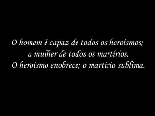 O homem é capaz de todos os heroísmos; a mulher de todos os martírios. O heroísmo enobrece; o martírio sublima.  