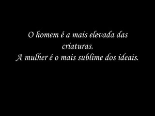 O homem é a mais elevada das criaturas. A mulher é o mais sublime dos ideais. 