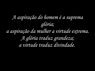 A aspiração do homem é a suprema glória; a aspiração da mulher a virtude extrema. A glória traduz grandeza; a virtude traduz divindade.  