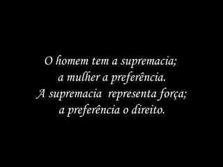 O homem tem a supremacia;  a mulher a preferência. A supremacia  representa força;  a preferência o direito. 
