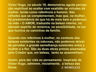 Victor Hugo, no século 19, demonstrou aguda percep-ção espiritual ao exaltar com exatidão as virtudes da mulher, tendo como referência o homem. São virtudes que se complementam, mas que, na mulher, há predominância do que há de mais belo e poderoso na vida – O AMOR, traduzido na beleza interior, no elevado espírito de renúnica, na sensibilidade, na luz que ilumina os caminhos da família.  Quando nos referimos à mulher, no contexto das belezas existentes na natureza, não podemos deixar de perceber a grande semelhança existentes entre a mulher e a flor. São as duas obras primas plasmadas pelo Criador que, em beleza,  tanto se assemelham..  Assim, para dar vida ao pensamento  inspirado de  Victor Hugo, admirem, inicialmente,  a beleza das flores.  J. MEIRELLES 