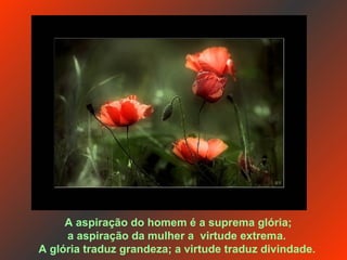 A aspiração do homem é a suprema glória; a aspiração da mulher a  virtude extrema.  A glória traduz grandeza; a virtude traduz divindade.   
