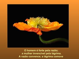 O homem é forte pela razão;  a mulher invencível pela lágrima. A razão convence; a lágrima comove .  