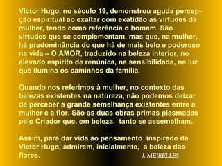 Victor Hugo, no século 19, demonstrou aguda percep-ção espiritual ao exaltar com exatidão as virtudes da mulher, tendo como referência o homem. São virtudes que se complementam, mas que, na mulher, há predominância do que há de mais belo e poderoso na vida – O AMOR, traduzido na beleza interior, no elevado espírito de renúnica, na sensibilidade, na luz que ilumina os caminhos da família.  Quando nos referimos à mulher, no contexto das belezas existentes na natureza, não podemos deixar de perceber a grande semelhança existentes entre a mulher e a flor. São as duas obras primas plasmadas pelo Criador que, em beleza,  tanto se assemelham..  Assim, para dar vida ao pensamento  inspirado de  Victor Hugo, admirem, inicialmente,  a beleza das flores.  J. MEIRELLES 