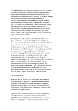 Se nada é verdadeiro nem falso, bom ou mau, a regra será mostrarse
o mais eficaz, quer dizer, o mais forte. O mundo não estará mais
dividido em justos e injustos, mas em senhores e escravos. Desta
forma, não importa para que lado nos voltemos, no âmago da negação
e do niilismo, o assassinato tem um lugar privilegiado. Se,
portanto, pretendemos nos instalar na atitude absurda, devemos
estar preparados para matar, dando assim mais peso à lógica do
que a escrúpulos que consideraremos ilusórios. Certamente, seriam
necessários alguns arranjos. Mas, em suma, menos do que se
poder imaginar, se levarmos em conta a experiência. Além disso, é
sempre possível, como se vê todos os dias, deixar que os outros
matem por nós. Assim, tudo seria acertado em nome da lógica, se a
lógica fosse realmente satisfeita.
Ma s a lógica não pode encontrar satisfação numa atitude que
deixa perceber que o assassinato ora é possível, ora impossível.
Isso porque a análise absurda, após ter tornado no mínimo indiferente
o ato de matar, na mais importante de suas conseqüências,
acaba por condená-lo. A conclusão última do raciocínio absurdo
é, na verdade, a rejeição do suicídio e a manutenção desse confronto
desesperado entre a interrogação humana e o silêncio do
mundo.' O suicídio significaria o fim desse confronto, e o raciocínio
absurdo considera que ele não poderia endossá-lo sem negar
suas próprias premissas. Tal conclusão, segundo ele, seria
fuga ou liberação. Ma s fica claro que, ao mesmo tempo, esse raciocínio
admite a vida como o único bem necessário porque permite
justamente esse confronto, sem o qual a aposta absurda não
encontraria respaldo. Para dizer que a vida é absurda, a consciência
tem necessidade de estar viva. Sem uma notável concessão
ao gosto pelo conforto, como conservar para si o benefício exclusivo
de tal raciocínio.'' A partir do instante em que se reconhece
'Ver O mito de Sísifo.
esse bem como tal, ele é de toda a humanidade. Não se pode dar
iinia coerência ao assassinato, se a recusamos ao suicídio. A men-
Ic imbuída da idéia de absurdo admite, sem dúvida, o crime por
fatalidade; mas não saberia aceitar o crime por raciocínio. Diante
<l() confronto, assassinato e suicídio são a mesma coisa: ou se aceii;
im ambos ou se rejeitam ambos.
Da mesma forma, o niilismo absoluto, aquele que aceita legiliinar
o suicídio, corre mais facilmente ainda para o assassinato
lógico. Se o nosso tempo admite tranqüilamente que o assassinalo
tenha suas justificações, é devid o a essa indiferença pela vid a
 