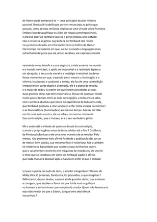 de Harrar pode comprová-lo — uma aceitação do pior niilismo
possível. Rimbaud foi deificado por ter renunciado ao gênio que
possuía, como se essa renúncia implicasse uma virtude sobre-humana.
Embora isso desqualifique os álibis de nossos contemporâneos,
é preciso dizer ao contrário que só o gênio implica uma virtude,
não a renúncia ao gênio. A grandeza de Rimbaud não reside
nos primeiros brados em Charleville nem no tráfico de Harrar.
Ela irrompe no instante em que, ao dar à revolta a linguagem mais
estranhamente justa que ela jamais recebeu, ele expressa simulta
neamente o seu triunfo e a sua angústia, a vida ausente no mundo
e o mundo inevitável, o apelo ao impossível e a reahdade áspera a
ser abraçada, a recusa da moral e a nostalgia irresistível do dever
Nesse momento em que, trazendo em si mesmo a iluminação e o
inferno, insultando e saudando a beleza, ele faz de uma contradição
irredutível um canto duplo e alternado, ele é o poeta da revolta,
e o maior de todos. A ordem em que foram concebidas as suas
duas grandes obras não tem importância. Houve de qualquer modo
muito pouco tempo entre as duas concepções, e todo artista sabe,
com a certeza absoluta que nasce da experiência de toda uma vida,
que Rimbaud produziu a Une saison en enfer {Uma estada no inferno')
e as Illuminations {Iluminações') ao mesmo tempo. Apesar de têlas
escrito uma após a outra, ele as sofreu no mesmo momento.
Essa contradição, que o matava, era o seu verdadeiro gênio.
Ma s onde está a virtude de quem se desvia da contradição,
traindo o próprio gênio antes de tê-lo sofrido até o fim.? O silêncio
de Rimbaud não é para ele uma nova maneira de se revoltar Pelo
menos, não podemos mais afirmá-lo desde a publicação das cartas
de Harra r Sem dúvida, sua metamorfose é misteriosa. Ma s também
há mistério na banalidade que ocorre a essas brilhantes jovens
que o casamento transforma em máquinas de moedas ou de croché.
O mito que se construiu em torno de Rimbaud supõe e afirma
que nada mais era possível após a Saison en enfer O que é impossí
cl para o poeta coroado de dons, o criador inesgotável.? Depois de
Moby Dick, O processo, Zaratustra, Os possuídos, o que imaginar.?
iMitretanto, depois destas, nascem ainda grandes obras, que ensinam
e corrigem, que depõem a favor do que há de mais orgulhoso
no homem e só terminam com a morte do criador Quem não lamentaria
essa obra maior do que a Saison, da qual uma desistência
nos privou.?
 