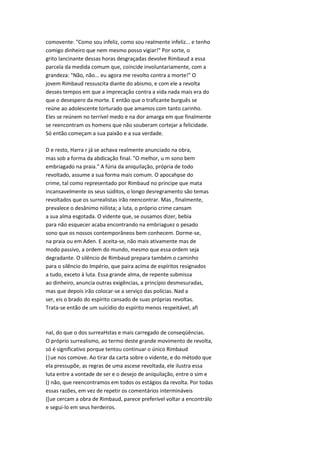 comovente: "Como sou infeliz, como sou realmente infeliz... e tenho
comigo dinheiro que nem mesmo posso vigiar!" Por sorte, o
grito lancinante dessas horas desgraçadas devolve Rimbaud a essa
parcela da medida comum que, coincide involuntariamente, com a
grandeza: "Não, não... eu agora me revolto contra a morte!" O
jovem Rimbaud ressuscita diante do abismo, e com ele a revolta
desses tempos em que a imprecação contra a vida nada mais era do
que o desespero da morte. E então que o traficante burguês se
reúne ao adolescente torturado que amamos com tanto carinho.
Eles se reúnem no terrível medo e na dor amarga em que finalmente
se reencontram os homens que não souberam cortejar a felicidade.
Só então começam a sua paixão e a sua verdade.
D e resto, Harra r já se achava realmente anunciado na obra,
mas sob a forma da abdicação final. "O melhor, u m sono bem
embriagado na praia." A fúria da aniquilação, própria de todo
revoltado, assume a sua forma mais comum. O apocahpse do
crime, tal como representado por Rimbaud no príncipe que mata
incansavelmente os seus súditos, o longo desregramento são temas
revoltados que os surrealistas irão reencontrar. Mas , finalmente,
prevalece o desânimo niilista; a luta, o próprio crime cansam
a sua alma esgotada. O vidente que, se ousamos dizer, bebia
para não esquecer acaba encontrando na embriaguez o pesado
sono que os nossos contemporâneos bem conhecem. Dorme-se,
na praia ou em Aden. E aceita-se, não mais ativamente mas de
modo passivo, a ordem do mundo, mesmo que essa ordem seja
degradante. O silêncio de Rimbaud prepara também o caminho
para o silêncio do Império, que paira acima de espíritos resignados
a tudo, exceto à luta. Essa grande alma, de repente submissa
ao dinheiro, anuncia outras exigências, a princípio desmesuradas,
mas que depois irão colocar-se a serviço das polícias. Nad a
ser, eis o brado do espírito cansado de suas próprias revoltas.
Trata-se então de um suicídio do espírito menos respeitável, afi
nal, do que o dos surreaHstas e mais carregado de conseqüências.
O próprio surrealismo, ao termo deste grande movimento de revolta,
só é significativo porque tentou continuar o único Rimbaud
(|ue nos comove. Ao tirar da carta sobre o vidente, e do método que
ela pressupõe, as regras de uma ascese revoltada, ele ilustra essa
luta entre a vontade de ser e o desejo de aniquilação, entre o sim e
() não, que reencontramos em todos os estágios da revolta. Por todas
essas razões, em vez de repetir os comentários intermináveis
([ue cercam a obra de Rimbaud, parece preferível voltar a encontrálo
e segui-lo em seus herdeiros.
 