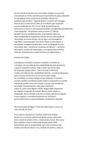 de tirar partido do destino que me foi dado, atingido no que há de
mais elevado em minha consciência por esse desafio de justiça, abstenho-
me de adaptar minha existência às condições ridículas da
existência aqui embaixo." Segundo Bretón, o espírito não consegue
frxar-se nem na vida nem no além. O surrealismo quer responder
a essa inquietação sem fim. H á um "grito do espírito que se
volta contra si mesmo e está bastante decidido a esmagar desesperadamente
esses obstáculos". Ele protesta contra a morte e a "ridícula
duração" de uma condição precária. O surrealismo coloca-se
assim à disposição da impaciência. Ele vive em um certo estado de
raiva ferida; ao mesmo tempo, vive no rigor e na intransigência
orgulhosa, o que pressupõe uma moral. Desde as suas origens, o
surrealismo, evangelho da desordem, viu-se na obrigação de criar
uma ordem. Mas , inicialmente, só pensou em destruir — primeiro,
pela poesia, no plano da imprecação, e em seguida pelos martelos
materiais. O processo do mundo real tornou-se logicamente o
processo da criação.
O antiteísmo surrealista é racional e metódico. Consolida-se,
a princípio, em uma idéia da não-culpabilidade absoluta do homem,
a quem é necessário restituir "todo o poder que ele foi capaz
de emprestar à palavra Deus". Como em toda a história da
revolta, essa idéia da não-culpabilidade absoluta, oriunda do desespero,
pouco a pouco transformou-se em loucura pelo castigo.
Os surrealistas, ao mesmo tempo em que exaltavam a inocência
humana, também acreditavam poder exaltar o assassinato e o suicídio.
Falaram do suicídio como uma solução, e Crevel, que considerava
tal solução "provavelmente a mais justa e definitiva",
matou-se, assim como Rigaut e Vaché. Aragon pôde estigmatizar
em seguida os tagarelas do suicídio. Mesmo assim, celebrar a
aniquilação, não se atirando a ela com os outros, não honra ninguém.
A esse respeito, o surreahsmo preservou da "hteratura",
que ele abominava, as piores facilidades, justificando a perturba
tlora exclamação de Rigaut: "Vocês são todos poetas, mas eu, eu
estou do lado da morte."
O surreahsmo não parou aí. Escolheu como herói Violette
Nozière ou o criminoso anônimo de direito comum, afirmando
assim, diante do próprio crime, a inocência da criatura. Mas ousou
dizer também, e essa é a declaração da qual, desde 1933,
André Bretón vem se arrependendo, que o ato surrealista mais
simples consistia em descer à rua, revólver em punho, e atirar ao
 