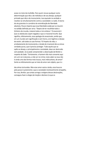 acaso no meio da multidão. Para quem recusa qualquer outra
determinação que não a do indivíduo e de seu desejo, qualquer
primado que não o do inconsciente, isso equivale na verdade a
revoltar-se simultaneamente contra a sociedade e a razão. A teoria
do ato gratuito é o corolário da reivindicação de liberdade
absoluta. Pouco importa que essa hberdade acabe por se resumir
na solidão definida por Jarry: "Depois de ter recolhido todo o
tlinheiro do mundo, matarei todos e irei embora." O essencial é
([ue os obstáculos sejam negados e que o irracional triunfe. Que
significa, efetivamente, essa apologia do assassinato, senão que,
em um mundo sem significação e sem honra, só é legítimo o desejo
de existir, sob todas as suas formas.? O ímpeto da vida, o
arrebatamento do inconsciente, o brado do irracional são as únicas
verdades puras, que é preciso proteger. Tudo aquilo que se
opõe ao desejo, e principalmente a sociedade, deve ser destruído
sem piedade. Já se pode compreender a observação de Bretón a
respeito de Sade: "Certamente, o homem não mais consente aqui
em unir-se à natureza, a não ser no crime; resta saber se essa não
é ainda uma das formas mais loucas, mais indiscutíveis, de aman"
Sente-se efetivamente que se trata do amor sem objeto, que é o
das almas torturadas. Mas esse amor vazio e ávido, essa loucura
pela posse é justamente a que a sociedade inevitavelmente atrapalha.
Por isso, Bretón, que ainda carrega o estigma dessas declarações,
conseguiu fazer o elogio da traição e declarar (o que os
 