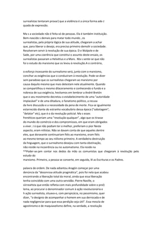 surrealistas tentaram provar) que a violência é a única forma ade-J
quada de expressão.
Ma s a sociedade não é feita só de pessoas. Ela é também instituição.
Bem-nascido s demais para matar todo mundo , os
surrealistas, pela própria lógica de sua atitude, chegaram a achar
que, para liberar o desejo, era preciso primeiro demolir a sociedade.
Resolveram servir à revolução de sua época. D e Walpole e de
Sade, por uma coerência que constitui o assunto deste ensaio, os
surrealistas passaram a Helvétius e a Marx . Ma s sente-se que não
foi o estudo do marxismo que os levou à revolução.A o contrário,
o esforço incessante do surrealismo será, junto com o marxismo,
concihar as exigências que o conduziram à revolução. Pode-se dizer
sem paradoxo que os surrealistas chegaram ao marxismo por
causa daquilo mesmo que mais detestam nele atualmente. Quando
se compartilhou o mesmo dilaceramento e conhecendo o fundo e a
nobreza de sua exigência, hesitamos em lembrar a André Bretón
que o seu movimento decretou o estabelecimento de uma "autoridade
implacável" e de uma ditadura, o fanatismo político, a recusa
da livre discussão e a necessidade da pena de morte. Fica-se igualmente
estarrecido diante do estranho vocabulário dessa época ("sabotagem",
"delator" etc), que é o da revolução policial. Ma s esses
frenéticos queriam uma "revolução qualquer", algo que os tirasse
do mundo do comércio e dos compromissos, em que eram obrigados
a viver. J á que não podiam ter o melhor, preferiam o pior Neste
aspecto, eram niilistas. Não se davam conta de que aqueles dentre
eles, que doravante continuariam fiéis ao marxismo, eram fiéis
ao mesmo tempo ao seu niilismo primeiro. A verdadeira destruição
da hnguagem, que o surreahsmo desejou com tanta obstinação,
não reside na incoerência ou no automatismo. Ela reside na
^^Poder-se-jam contar nos dedos da mão os comunistas que chegaram à revolução pelo
estudo do
marxismo. Primeiro, a pessoa se converte, em seguida, lê as Escrituras e os Padres.
palavra de ordem. De nada adiantou Aragón começar por uma
denúncia da "desonrosa atitude pragmática", pois foi nela que acabou
encontrando a liberação total da moral, ainda que essa liberação
tenha coincidido com uma outra servidão. Pierre Naville, o
siirreaHsta que então refletia com mais profundidade sobre o prol)
lema, ao procurar o denominador comum à ação revolucionária e
h ação surrealista, situava-o, com perspicácia, no pessimismo, quer
dizer, "o desígnio de acompanhar o homem em sua derrocada e de
nada negligenciar para que essa perdição seja útil". Essa mescla de
agostinismo e de maquiavelismo define, na verdade, a revolução
 