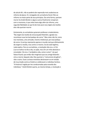 do século XX ; não se poderia dar expressão mais audaciosa ao
niilismo da época. O s renegados do surrealismo foram fiéis ao
niilismo na maior parte de seus princípios. De certa forma, queriam
morrer Se André Bretón e alguns outros finalmente romperam
com o marxismo, é que neles havia algo além do niihsmo, uma
segunda fidelidade ao que há de mais puro nas origens da revolta:
eles não queriam morrer
Certamente, os surrealistas quiseram professar o materialismo.
"Na origem da revolta do encouraçado Potemkin, agrada-nos
reconhecer esse terrível pedaço de carne." Mas neles não há, como
nos marxistas, uma amizade, mesmo intelectual, por esse pedaço
de carne. A carniça representa apenas o mundo real que efetivamente
dá origem à revolta, mas contra si mesmo. Se ela tudo legilima,
nada explica. Para os surrealistas, a revolução não era u m fim
(|ue se reahza no dia-a-dia, na ação, mas sim um mito absoluto e
consolador. Ela era a "verdadeira vida, como o amor", da qual
falava Eluard, que então não imaginava que seu amigo Kalandra
viria a morrer daquela vida. Eles queriam o "comunismo do gênio",
não o outro. Esses curiosos marxistas declaravam-se em estado
de insurreição contra a história e celebravam o indivíduo heróico.
"A história é regida por leis condicionadas pela covardia dos
indivíduos." André Bretón queria, ao mesmo tempo, a revolução e
 