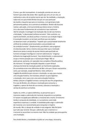 O amor, que são incompatíveis. A revolução consiste em amar um
homem que ainda não existe. Ma s aquele que ama um ser vivo, se
realmente o ama, ele só aceita morrer por ele. Na realidade, a revolução
nada mais era para André Bretón do que um caso particular
da revolta, enquanto que para os marxistas, e em geral para todo
pensamento poKtico, só o contrário é verdadeiro. Bretón não buscava
realizar, pela ação, a terra prometida que devia coroar a história.
Um a das teses fundamentais do surrealismo é que realmente
não há salvação. A vantagem da revolução não era dar aos homens
a felicidade, "o abominável conforto terrestre". Pelo contrário, no
espírito de Bretón, ela devia purificar e iluminar sua condição trágica.
A revolução mundial e os terríveis sacrifícios que ela implica
só deveriam trazer um benefício: "impedir que a precariedade totalmente
artificial da condição social escamoteie a precariedade real
da condição humana". Simplesmente, para Bretón, este progresso
era desmesurado. Seria a mesma coisa que dizer que a revolução
deveria ser posta a serviço da ascese interior pela qual todo ser
humano consegue transfigurar o real em sobrenatural, "vingança
brilhante da imaginação humana". Para André Bretón, o sobrenatural
ocupa a mesma posição que o racional para Hegel. Não se
pode pensar, portanto, em oposição mais completa à filosofia política
do marxismo. As longas hesitações daqueles a quem Artaud
chamava de Amiel da revolução podem ser facilmente explicadas.
Os surrealistas eram mais diferentes de Mar x do que o foram reacionários
como, por exemplo, Joseph de Maistre. Estes utiHzam a
tragédia da existência para recusar a revolução, ou seja, para manter
uma situação histórica. Os marxistas utilizam-na para legitimar
a revolução, isto é, para criar uma outra situação histórica.
Ambos colocam a tragédia humana a serviço de seus fins pragmáticos.
N o caso de Bretón, ele utilizava a revolução para consumar a
tragédia e, apesar do título de sua revista, colocava a revolução a
serviço da aventura surrealista.
Explica-se, enfim, a ruptura definitiva, se pensarmos que o
marxismo exigia a submissão do irracional, enquanto os surrealistas
SI' haviam insurgido para defender o irracional até a morte. O marxismo
tendia à conquista da totalidade, e o surrealismo, como toda
experiência espiritual, à unidade. A totalidade pode exigir a submissão
do irracional, se o racional basta para conquistar o império
do mundo. Ma s o desejo de unidade é mais exigente. Não lhe basta
que tudo seja racional. Ele quer, sobretudo, que o racional e o
irracional se reconciliem no mesmo nível. Não há unidade que pressuponha
uma mutilação.
Para André Breton, a totalidade só podia ser uma etapa, necessária,
 