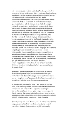 esia é uma conquista, e a única possível, do "ponto supremo". "U m
certo ponto do espírito, de onde a vida e a morte, o real e o imaginário,
o passado e o futuro... deixam de ser percebidos contraditoriamente."
Que ponto supremo é esse, que deve marcar o "aborto
colossal do sistema hegeliano" ? E a busca do cume-abismo, familiar
aos místicos. Trata-se na realidade de um misticismo sem Deus,
que mata e ilustra a sede de absoluto do revoltado. Q principal
inimigo do surrealismo é o racionalismo. O pensamento de Bretón
oferece, aliás, o curioso espetáculo de um pensamento ocidental
em que o princípio de analogia é sempre preferido, em detrimento
dos princípios de identidade e de contradição. Trata-se, justamente,
de derreter as contradições no fogo do desejo e do amor, e de
derrubar os muros da morte. A magia, as civilizações primitivas
ou ingênuas, a alquimia, a retórica das flores de fogo ou das noites
em claro, são outras tantas etapas maravilhosas a caminho da uni-,
dade e da pedra filosofal. Se o surreahsmo não mudou o mundo,
forneceu-lhe alguns mitos estranhos que, em parte, justificam
Nietzsche, quando este anunciava o retorno dos gregos. Ma s somente
em parte, porque se trata da Grécia das sombras — a dos
mistérios e dos deuses negros. Finalmente, como a experiência de
Nietzsche culminava na aceitação do meio-dia, a do surrealismo
culmina na exaltação da meia-noite, no culto obstinado e angustiado
da tempestade. Bretón, segundo suas próprias palavras, compreendeu
que apesar de tudo a vida era uma dádiva. Ma s a sua
adesão não podia ser a da luz plena, da qual temos necessidade.
"H á norte demais em mim", disse ele, "para que eu seja o homem
da adesão plena."
No entanto, até mesmo a despeito de si próprio, ele fez diminuir
muitas vezes a parte da negação e trouxe à luz a reivindicação
positiva da revolta. Ele escolheu o rigor em vez do silêncio e reteve
apenas a "exigência moral" que, segundo Bataille, animava o primeiro
surrealismo: "Substituir a moral em curso, causa de todos
os nossos males, por uma nova moral." Sem dúvida, ele não teve
êxito, assim como ninguém em nossos dias, nessa tentativa de fundar
a nova moral. Mas nunca perdeu a esperança de conseguir
fazê-lo. Diante do horror de uma época em que o homem que ele
(|ueria enaltecer degradou-se, obstinadamente, em nome de certos
princípios que o surrealismo havia adotado, Breton sentiu-se obrigado
a propor, provisoriamente, um retorno à moral tradicional.
Nisso talvez haja uma pausa. Ma s é a pausa do niilismo e o verdalieiro
progresso da revolta. Afinal, por não poder atribuir-se a moral
e os valores dos quais claramente tinha sentido necessidade,
 