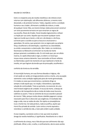 NIILISM O E HISTÓRI A
Cent o e cinqüenta anos de revolta metafísica e de niilismo viram
retornar com obstinação, sob diferentes disfarces, o mesmo rosto
devastado, o do protesto humano. Todos, erguidos contra a condição
humana e seu criador, afirmaram a solidão da criatura, o nada
de qualquer moral. Mas, ao mesmo tempo, todos procuraram construir
um reino puramente terrestre em que reinariam as regras de
sua escolha. Rivais do Criador, foram levados logicamente a refazer
a criação por sua conta. Aqueles que recusaram qualquer outra
regra ao mundo que criaram, a não ser a do desejo e a da força,
correram para o suicídio ou para a loucura e anunciaram o
apocalipse. Os outros, que quiseram criar as regras pela sua própria
força, escolheram a vã ostentação, a aparência ou a banalidade;
ou ainda o assassinato e a destruição. Ma s Sade e os românticos,
Karamazov ou Nietzsche só entraram no mundo da morte
porque quiseram a verdadeira vida. D e tal modo que, por um efeito
inverso, é o apelo dilacerado à regra, à ordem e à moral que
ressoa nesse universo demente. Suas conclusões só foram nefastas
ou liberticidas a partir do momento em que rejeitaram o fardo da
revolta, em que fugiram da tensão que ela pressupõe, escolhendo o
conforto da tirania ou da servidão.
A insurreição humana, em suas formas elevadas e trágicas, não
é nem pode ser senão um longo protesto contra a morte, uma acusação
veemente a esta condição regida pela pena de morte generalizada.
E m todos os casos que encontramos, o protesto dirige-se
sempre a tudo aquilo que, na criação, é dissonância, opacidade,
solução de continuidade. Trata-se portanto, no essencial, de uma
interminável exigência de unidade. A recusa da morte, o desejo de
duração e de transparência são as molas de todas essas loucuras,
sublimes ou pueris. Trata-se somente da recusa covarde e pessoal
de morrer.? Não, porque muitos desses rebeldes pagaram o preço
necessário para ficar à altura de suas exigências. O revoltado não
exige a vida, mas as razões da vida. Ele rejeita as conseqüências
(|ue a morte traz. Se nada perdura, nada se justifica, aquilo que
morre fica privado de sentido. Lutar contra a morte equivale a
reivindicar o sentido da vida, a lutar pela ordem e pela unidade.
A esse respeito, o protesto contra o mal, que está no próprio
âmago da revolta metafísica, é significativo. Revoltante em si não é
o sofrimento da criança, mas o fato de que esse sofrimento não seja
jiistificado. Afinal, a dor, o exího, o confinamento, são às vezes aceilos
 