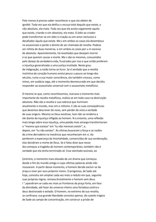 Pelo menos é preciso saber reconhecer o que ela obtém de
ignóbil. Toda vez que ela deifica a recusa total daquilo que existe, o
não absoluto, ela mata. Toda vez que ela aceita cegamente aquilo
que existe, criando o sim absoluto, ela mata. O ódio ao criador
pode transformar-se em ódio à criação ou em amor exclusivo e
desafiador àquilo que existe. Ma s em ambos os casos ela desemboca
no assassinato e perde o direito de ser chamada de revolta. Podese
ser niilista de duas maneiras, e em ambos os casos por u m excesso
de absoluto. Aparentemente, há revoltados que desejam morrer
e os que querem causar a morte. Ma s são os mesmos, consumidos
pelo desejo da verdadeira vida, frustrados por isso e que então preferem
a injustiça generahzada a uma justiça mutilada. Neste grau
de indignação, a razão torna-se furor. Se é verdade que a revolta
instintiva do coração humano evolui pouco a pouco ao longo dos
séculos, rumo a sua maior consciência, ela também cresceu, como
vimos, em audácia cega, até o momento desmesurado em que decidiu
responder ao assassinato universal com o assassinato metafísico.
O mesmo se que, como reconhecemos, marcava o momento mais
importante da revolta metafísica, realiza-se em todo caso na destruição
absoluta. Não são a revolta e sua nobreza que iluminam
atualmente o mundo, mas sim o niilismo. E são as suas conseqüências
que devemos descrever de novo, sem perder de vista a verdade
de suas origens. Mesmo se Deus existisse, Ivan não se renderia a
ele diante da injustiça infligida ao homem. N o entanto, uma reflexão
mais longa sobre essa injustiça, uma paixão mais amarga transformaram
o "mesmo que existas" em "tu não mereces existir", e,
depois, em "tu não existes". As vítimas buscaram a força e as razões
do crime derradeiro na inocência que reconheciam em si. Ao
perderem a esperança da imortahdade, convencidas de sua condenação,
elas decidiram a morte de Deus. Se é falso dizer que nesse
dia começou a tragédia do homem contemporâneo, também não é
verdade que ela tenha terminado ali. Esse atentado assinala, ao
(ontrário, o momento mais elevado de um drama que começou
desde o fim do mundo antigo e cujas últimas palavras ainda não
ressoaram. A partir desse momento, o homem decide excluir-se da
jíraça e viver por seus próprios meios. O progresso, de Sade até
hoje, consistiu em ampliar cada vez mais o reduto em que, segunilo
suas próprias regras, reinava brutalmente o homem sem deus.
I '',xpandiram-se cada vez mais as fronteiras da praça forte, em face
da divindade, até fazer do universo inteiro uma fortaleza contra o
deus destronado e exilado. O homem, no extremo de sua revolta,
se confinava; sua grande liberdade consistia apenas, do castelo trágico
de Sade ao campo de concentração, em construir a prisão de
 