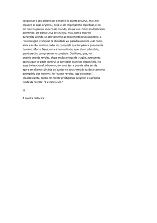conquistar o seu próprio ser e mantê-lo diante de Deus. Ma s ele
esquece as suas origens e, pela lei do imperialismo espiritual, ei-lo
em marcha para o império do mundo, através de crimes multiplicados
ao infinito. Ele baniu Deus de seu céu, mas, com o espírito
de revolta unindo-se abertamente ao movimento revolucionário, a
reivindicação irracional da liberdade vai paradoxalmente usar como
arma a razão, o único poder de conquista que lhe parece puramente
humano. Morto Deus, resta a humanidade, quer dizer, a história,
que é preciso compreender e construir. O niilismo, que, no
próprio seio da revolta, afoga então a força de criação, acrescenta
apenas que se pode construí-la por todos os meios disponíveis. No
auge do irracional, o homem, em uma terra que ele sabe ser de
agora em diante solitária, vai juntar-se aos crimes da razão a caminho
do império dos homens. Ao "eu me revolto, logo existimos",
ele acrescenta, tendo em mente prodigiosos desígnios e a própria
morte da revolta: "E estamos sós."
III
A revolta histórica
 
