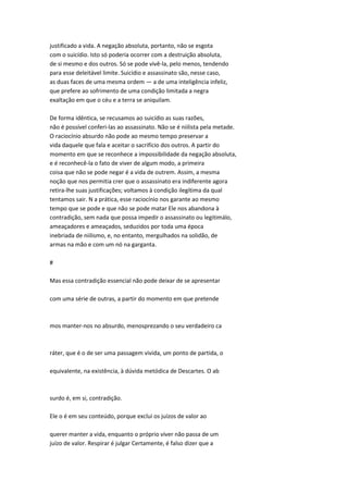 justificado a vida. A negação absoluta, portanto, não se esgota
com o suicídio. Isto só poderia ocorrer com a destruição absoluta,
de si mesmo e dos outros. Só se pode vivê-la, pelo menos, tendendo
para esse deleitável limite. Suicídio e assassinato são, nesse caso,
as duas faces de uma mesma ordem — a de uma inteligência infeliz,
que prefere ao sofrimento de uma condição limitada a negra
exaltação em que o céu e a terra se aniquilam.
De forma idêntica, se recusamos ao suicídio as suas razões,
não é possível conferi-las ao assassinato. Não se é niilista pela metade.
O raciocínio absurdo não pode ao mesmo tempo preservar a
vida daquele que fala e aceitar o sacrifício dos outros. A partir do
momento em que se reconhece a impossibilidade da negação absoluta,
e é reconhecê-la o fato de viver de algum modo, a primeira
coisa que não se pode negar é a vida de outrem. Assim, a mesma
noção que nos permitia crer que o assassinato era indiferente agora
retira-lhe suas justificações; voltamos à condição ilegítima da qual
tentamos sair. N a prática, esse raciocínio nos garante ao mesmo
tempo que se pode e que não se pode matar Ele nos abandona à
contradição, sem nada que possa impedir o assassinato ou legitimálo,
ameaçadores e ameaçados, seduzidos por toda uma época
inebriada de niilismo, e, no entanto, mergulhados na solidão, de
armas na mão e com um nó na garganta.
#
Mas essa contradição essencial não pode deixar de se apresentar
com uma série de outras, a partir do momento em que pretende
mos manter-nos no absurdo, menosprezando o seu verdadeiro ca
ráter, que é o de ser uma passagem vivida, um ponto de partida, o
equivalente, na existência, à dúvida metódica de Descartes. O ab
surdo é, em si, contradição.
Ele o é em seu conteúdo, porque exclui os juízos de valor ao
querer manter a vida, enquanto o próprio viver não passa de um
juízo de valor. Respirar é julgar Certamente, é falso dizer que a
 