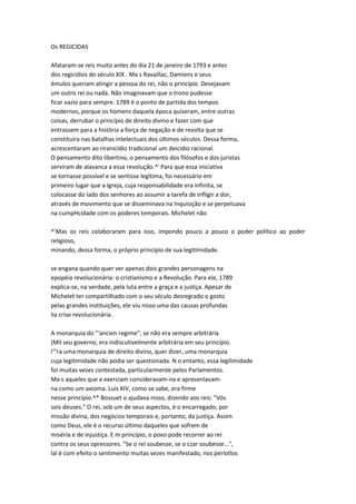 Os REGICIDAS
Afataram-se reis muito antes do dia 21 de janeiro de 1793 e antes
dos regicidios do século XIX . Ma s Ravaillac, Damiens e seus
émulos queriam atingir a pessoa do rei, não o princípio. Desejavam
um outro rei ou nada. Não imaginavam que o trono pudesse
ficar vazio para sempre. 1789 é o ponto de partida dos tempos
modernos, porque os homens daquela época quiseram, entre outras
coisas, derrubar o princípio de direito divino e fazer com que
entrassem para a história a força de negação e de revolta que se
constituíra nas batalhas intelectuais dos últimos séculos. Dessa forma,
acrescentaram ao riranicídio tradicional um deicídio racional.
O pensamento dito libertino, o pensamento dos filósofos e dos juristas
serviram de alavanca a essa revolução.^' Para que essa iniciativa
se tornasse possível e se sentisse legítima, foi necessário em
primeiro lugar que a Igreja, cuja responsabilidade era infinita, se
colocasse do lado dos senhores ao assumir a tarefa de infligir a dor,
através de movimento que se disseminava na Inquisição e se perpetuava
na cumpHcidade com os poderes temporais. Michelet não
^'Mas os reis colaboraram para isso, impondo pouco a pouco o poder político ao poder
religioso,
minando, dessa forma, o próprio princípio de sua legitimidade.
se engana quando quer ver apenas dois grandes personagens na
epopéia revolucionária: o cristianismo e a Revolução. Para ele, 1789
explica-se, na verdade, pela luta entre a graça e a justiça. Apesar de
Michelet ter compartilhado com o seu século desregrado o gosto
pelas grandes instituições, ele viu nisso uma das causas profundas
lia crise revolucionária.
A monarquia do "'ancien regime", se não era sempre arbitrária
(Mil seu governo, era indiscutivelmente arbitrária em seu princípio.
I'"ra uma monarquia de direito divino, quer dizer, uma monarquia
cuja legitimidade não podia ser questionada. N o entanto, essa legilimidade
foi muitas vezes contestada, particularmente pelos Parlamentos.
Ma s aqueles que a exerciam consideravam-na e apresenlavam-
na como um axioma. Luís XIV, como se sabe, era firme
nesse princípio.^* Bossuet o ajudava nisso, dizendo aos reis: "Vós
sois deuses." O rei, sob um de seus aspectos, é o encarregado, por
missão divina, dos negócios temporais e, portanto, da justiça. Assim
como Deus, ele é o recurso último daqueles que sofrem de
miséria e de injustiça. E m princípio, o povo pode recorrer ao rei
contra os seus opressores. "Se o rei soubesse, se o czar soubesse...",
lal é com efeito o sentimento muitas vezes manifestado, nos períotlos
 