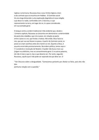inglesa e americana, Rousseau leva a seus limites lógicos a teoi-
ia do contrato que se encontra em Hobbes . O Contrato social
ilá uma larga dimensão e uma explicação dogmática à nova religião
cujo deus é a razão, confundida com a natureza, e cujo
representante na terra, em lugar do rei, é o povo considerado
em sua vontade geral.
O ataque contra a ordem tradicional é tão evidente que, desde o
I )rimeiro capítulo, Rousseau se concentra em demonstrar a anterioridade
do pacto dos cidadãos, que cria o povo, em relação ao pacto
entre o povo e o rei, que funda a realeza. Até então. Deus fazia os
reis, que por sua vez faziam os povos. A partir do Contrato social, os
povos se criam sozinhos antes de criarem os reis. Quanto a Deus, é
assunto encerrado provisoriamente. Na ordem política, temos aqui o
t'<|uivalente à revolução de Newton. O poder não busca mais sua
()rigem no arbitrário, mas no consentimento geral. E m outras palavras,
ele não é mais o que é, mas o que deveria ser. Por sorte, segundo
Rousseau, aquilo que é não pode ser separado do que deve ser. O
'"Ver Discurso sobre a desigualdade. "Comecemos portanto por afastar os fatos, pois eles não
têm
jienhuma relação com a questão."
 