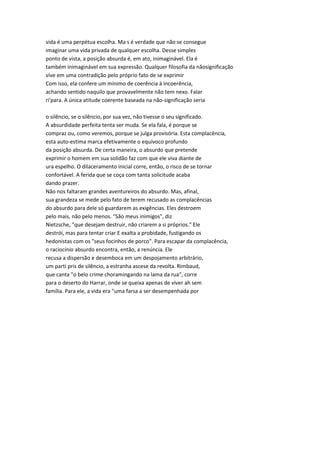 vida é uma perpétua escolha. Ma s é verdade que não se consegue
imaginar uma vida privada de qualquer escolha. Desse simples
ponto de vista, a posição absurda é, em ato, inimaginável. Ela é
também inimaginável em sua expressão. Qualquer filosofia da nãosignificação
vive em uma contradição pelo próprio fato de se exprimir
Com isso, ela confere um mínimo de coerência à incoerência,
achando sentido naquilo que provavelmente não tem nexo. Falar
ri'para. A única atitude coerente baseada na não-significação seria
o silêncio, se o silêncio, por sua vez, não tivesse o seu significado.
A absurdidade perfeita tenta ser muda. Se ela fala, é porque se
compraz ou, como veremos, porque se julga provisória. Esta complacência,
esta auto-estima marca efetivamente o equívoco profundo
da posição absurda. De certa maneira, o absurdo que pretende
exprimir o homem em sua solidão faz com que ele viva diante de
ura espelho. O dilaceramento inicial corre, então, o risco de se tornar
confortável. A ferida que se coça com tanta solicitude acaba
dando prazer.
Não nos faltaram grandes aventureiros do absurdo. Mas, afinal,
sua grandeza se mede pelo fato de terem recusado as complacências
do absurdo para dele só guardarem as exigências. Eles destroem
pelo mais, não pelo menos. "São meus inimigos", diz
Nietzsche, "que desejam destruir, não criarem a si próprios." Ele
destrói, mas para tentar criar E exalta a probidade, fustigando os
hedonistas com os "seus focinhos de porco". Para escapar da complacência,
o raciocínio absurdo encontra, então, a renúncia. Ele
recusa a dispersão e desemboca em um despojamento arbitrário,
um parti pris de silêncio, a estranha ascese da revolta. Rimbaud,
que canta "o belo crime choramingando na lama da rua", corre
para o deserto do Harrar, onde se queixa apenas de viver ah sem
família. Para ele, a vida era "uma farsa a ser desempenhada por
 