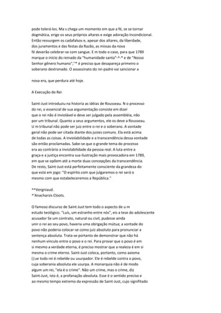 pode tolerá-los. Ma s chega um momento em que a fé, se se tornar
dogmática, erige os seus próprios altares e exige adoração incondicional.
Então ressurgem os cadafalsos e, apesar dos altares, da liberdade,
dos juramentos e das festas da Razão, as missas da nova
fé deverão celebrar-se com sangue. E m todo o caso, para que 1789
marque o início do reinado da "humanidade santa"-^-* e de "Nosso
Senhor gênero humano",''* é preciso que desapareça primeiro o
soberano destronado. O assassinato do rei-padre vai sancionar a
nova era, que perdura até hoje.
A Execução do Rei
Saint-Just introduziu na historia as idéias de Rousseau. N o processo
do rei, o essencial de sua argumentação consiste em dizer
que o rei não é inviolável e deve ser julgado pela assembléia, não
por um tribunal. Quanto a seus argumentos, ele os deve a Rousseau.
U m tribunal não pode ser juiz entre o rei e o soberano. A vontade
geral não pode ser citada diante dos juizes comuns. Ela está acima
de todas as coisas. A inviolabilidade e a transcendência dessa vontade
são então proclamadas. Sabe-se que o grande tema do processo
era ao contrário a inviolabilidade da pessoa real. A luta entre a
graça e a justiça encontra sua ilustração mais provocadora em 1789,
em que se opõem até a morte duas concepções da transcendência.
De resto, Saint-Just está perfeitamente consciente da grandeza do
que está em jogo: "O espírito com que julgaremos o rei será o
mesmo com que estabeleceremos a República."
^^Vergniaud.
^'Anacharsis Cloots.
O famoso discurso de Saint-Just tem todo o aspecto de u m
estudo teológico. "Luís, um estranho entre nós", eis a tese do adolescente
acusador Se um contrato, natural ou civil, pudesse ainda
unir o rei ao seu povo, haveria uma obrigação mútua; a vontade do
povo não poderia colocar-se como juiz absoluto para pronunciar a
sentença absoluta. Trata-se portanto de demonstrar que não há
nenhum vínculo entre o povo e o rei. Para provar que o povo é em
si mesmo a verdade eterna, é preciso mostrar que a realeza é em si
mesma o crime eterno. Saint-Just coloca, portanto, como axioma
(|ue todo rei é rebelde ou usurpador. Ele é rebelde contra o povo,
cuja soberania absoluta ele usurpa. A monarquia não é de modo
algum um rei, "ela é o crime". Não um crime, mas o crime, diz
Saint-Just, isto é, a profanação absoluta. Esse é o sentido preciso e
ao mesmo tempo extremo da expressão de Saint-Just, cujo signifitado
 