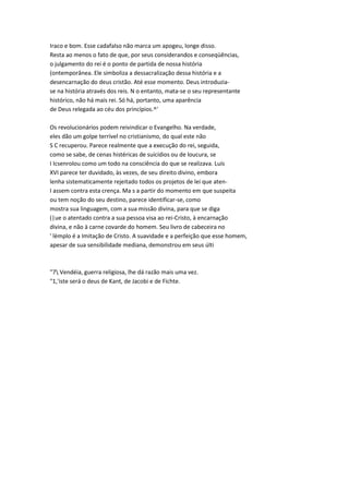 Iraco e bom. Esse cadafalso não marca um apogeu, longe disso.
Resta ao menos o fato de que, por seus considerandos e conseqüências,
o julgamento do rei é o ponto de partida de nossa história
(ontemporânea. Ele simboliza a dessacralização dessa história e a
desencarnação do deus cristão. Até esse momento. Deus introduzia-
se na história através dos reis. N o entanto, mata-se o seu representante
histórico, não há mais rei. Só há, portanto, uma aparência
de Deus relegada ao céu dos princípios.^'
Os revolucionários podem reivindicar o Evangelho. Na verdade,
eles dão um golpe terrível no cristianismo, do qual este não
S C recuperou. Parece realmente que a execução do rei, seguida,
como se sabe, de cenas histéricas de suicídios ou de loucura, se
I Icsenrolou como um todo na consciência do que se realizava. Luís
XVI parece ter duvidado, às vezes, de seu direito divino, embora
lenha sistematicamente rejeitado todos os projetos de lei que aten-
I assem contra esta crença. Ma s a partir do momento em que suspeita
ou tem noção do seu destino, parece identificar-se, como
mostra sua linguagem, com a sua missão divina, para que se diga
(|ue o atentado contra a sua pessoa visa ao rei-Cristo, à encarnação
divina, e não à carne covarde do homem. Seu livro de cabeceira no
' lèmplo é a Imitação de Cristo. A suavidade e a perfeição que esse homem,
apesar de sua sensibilidade mediana, demonstrou em seus últi
"7 Vendéia, guerra religiosa, lhe dá razão mais uma vez.
"1,'iste será o deus de Kant, de Jacobi e de Fichte.
 