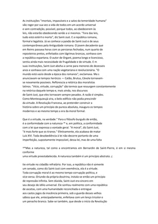 As instituições "imortais, impassíveis e a salvo da temeridade humana"
vão reger por sua vez a vida de todos em um acordo universal
e sem contradição, possível, porque todos, ao obedecerem às
leis, não estarão obedecendo senão a si mesmos. "Fora das leis,
tudo está estéril e morto", diz Saint-Just. E a república romana,
formal e legalista. Já se conhece a paixão de Saint-Just e de seus
contemporâneos pela Antiguidade romana. O jovem decadente que
em Reims passava horas com as persianas fechadas, num quarto de
reposteiros pretos, enfeitados com lágrimas brancas, sonhava com
a república espartana. O autor de Organt, poema longo e licencioso,
sentia ainda mais necessidade de frugalidade e de virtude. E m
suas instituições, Saint-Just aboha a carne para menores de dezesseis
anos e sonhava com uma nação vegetariana e revolucionária. "O
mundo está vazio desde a época dos romanos", exclamava. Ma s
anunciavam-se tempos heróicos — Catão, Brutus, Cévola tornavam-
se novamente possíveis. Reflorescia a retórica dos moralistas
latinos. "Vício, virtude, corrupção" são termos que ressurgem constantemente
na retórica daquele tempo e, mais ainda, nos discursos
de Saint-Just, que eles tornavam sempre pesados. A razão é simples.
Como Montesquieujá vira, o belo edifício não podia prescindir
da virtude. A Revolução Francesa, ao pretender construir a
história sobre um princípio de pureza absoluta, inaugura os tempos
modernos e ao mesmo tempo a era da moral formal.
Que é a virtude, na verdade.'' Para o filósofo burguês de então,
é a conformidade com a natureza-'* e, em política, a conformidade
com a lei que expressa a vontade geral. "A moral", diz Saint-Just,
"é mais forte que os tiranos." Efetivamente, ela acabava de matar
Luís XVI. Toda desobediência à lei não decorre portanto de uma
imperfeição, supostamente impossível, dessa lei, mas de uma falta
^*Mas a natureza, tal como a encontramos em Bernardin de Saint-Pierre, é em si mesma
conforme
uma virtude preestabelecida. A natureza também é um princípio abstrato. ¿
tie virtude no cidadão refratário. Por isso, a república não é somenle
um senado, como diz Saint-Just com veemência, ela é a virtude.
Toda corrupção moral é ao mesmo tempo corrupção política, e
vice-versa. Oriundo da própria doutrina, instala-se então um princípio
de repressão infinita. Sem dúvida, Saint-Just era sincero em
seu desejo de idilio universal. Ele sonhou realmente com uma república
de ascetas, com uma humanidade reconciliada e entregue
aos castos jogos da inocência primeira, sob a guarda desses velhos
sábios que ele, antecipadamente, enfeitava com um lenço tricolor e
um penacho branco. Sabe-se também, que desde o início da Revolução
 