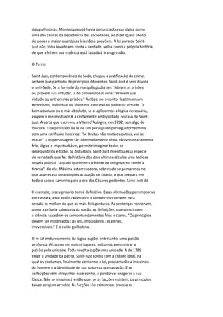das guilhotinas. Montesquieu já havia denunciado essa lógica como
uma das causas da decadência das sociedades, ao dizer que o abuso
de poder é maior quando as leis não o prevêem. A lei pura de Saint-
Just não tinha levado em conta a verdade, velha como a própria história,
de que a lei em sua essência está fadada à transgressão.
O Terror
Saint-Just, contemporâneo de Sade, chegou à justificação do crime,
se bem que partindo de princípios diferentes. Saint-Just é sem dúvida
o anti-Sade. Se a fórmula do marquês podia ser: "Abram as prisões
ou provem sua virtude", a do convencional seria: "Provem sua
virtude ou entrem nas prisões." Ambas, no entanto, legitimam um
terrorismo, individual no libertino, e estatal no padre da virtude. O
bem absoluto ou o mal absoluto, se aí aplicarmos a lógica necessária,
exigem o mesmo furor H á certamente ambigüidade no caso de Saint-
Just. A carta que escreveu a Vilain d'Aubigny, em 1792, tem algo de
loucura. Essa profissão de fé de um perseguido perseguidor termina
com uma confissão histérica: "Se Brutus não mata os outros, vai se
matar" U m personagem tão obstinadamente sério, tão voluntariamente
frio, lógico e imperturbável, permite imaginar todos os
desequilíbrios e todos os distúrbios. Saint-Just inventou essa espécie
de seriedade que faz da história dos dois últimos séculos uma tediosa
novela policial. "Aquele que brinca à frente de um governo tende à
tirania", diz ele. Máxima estarrecedora, sobretudo se pensarmos no
que acarretava uma simples acusação de tirania, e que prepara em
todo o caso o caminho para a era dos Césares pedantes. Saint-Just dá
0 exemplo; o seu próprio tom é definitivo. Essas afirmações peremptórias
em cascata, esse estilo axiomático e sentencioso servem para
retratá-lo melhor do que as mais fiéis pinturas. As sentenças ronronam,
como a própria sabedoria da nação, as definições, que constituem
a ciência, sucedem-se como mandamentos frios e claros. "Os princípios
devem ser moderados ; as leis, implacáveis ; as penas,
irreversíveis." E o estilo guilhotina.
U m tal endurecimento da lógica supõe, entretanto, uma paixão
profunda. Aí, como em outros lugares, voltamos a encontrar a
paixão pela unidade. Toda revolta supõe uma unidade. A de 1789
exige a unidade da pátria. Saint-Just sonha com a cidade ideal, na
qual os costumes, finalmente conforme à lei, proclamarão a inocência
do homem e a identidade de sua natureza com a razão. E se
as facções vêm atrapalhar esse sonho, a paixão vai exagerar a sua
lógica. Não se imaginará então que, se as facções existem, os princípios
talvez estejam errados. As facções são criminosas porque os
 