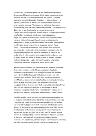 cadafalso era justamente apenas um dos símbolos mais evidentes
da opressão. Ma s no interior desse delírio lógico, no extremo dessa
moral de virtude, o cadafalso é liberdade. Ele garante a unidade
racional, a harmonia da cidade. Ele depura — o termo é esse — a
república, eliminando as fraudes que vêm contradizer a vontade
geral e a razão universal. "Contestam-me o título de filantropo",
exclama Marat, com um estilo totalmente diferente. "Ah! Qu e injustiça!
Quem não vê que desejo cortar um pequeno número de
cabeças para salvar u m grande número delas.?" U m pequeno número,
uma facção.? Sem dúvida, e toda ação histórica paga esse
preço. Ma s Marat, ao fazer os seus cálculos finais, exigiu duzentas
e setenta e três mil cabeças. Ma s ele comprometia o aspecto
terapêutico da operação, urrando durante o massacre: "Marquemnos
com ferro em brasa, cortem-lhes os polegares, rachem-lhes a
hngua." O filantropo escrevia com o vocabulário mais monótono
que existe, dia e noite, sobre a necessidade de matar para criar Ele
continuava escrevendo nas noites de setembro, no fundo de seu
porão, à luz de vela, enquanto os verdugos instalavam bancos para
os espectadores nos pátios de nossas prisões — homens à direita,
mulheres à esquerda — , para oferecer-lhes, como um gracioso
exemplo de filantropia, a degola de nossos aristocratas.
Não misturemos, nem por um segundo que seja, a pessoa grandiosa
de um Saint-Just com o triste Marat, macaco de imitação de
Rousseau, como é chamado com muita propriedade por Michelet.
Ma s o drama de Saint-Just, por motivos superiores, e por uma
exigência mais profunda, foi ter feito coro, em certos momentos,
com Marat. As facções somam-se às facções, as minorias às minorias,
já não se pode dizer com certeza que o cadafalso funcione a
serviço da vontade de todos. Saint-Just, porém, não deixará de afirmar
até o fim que ele funciona a serviço da vontade geral, já que
funciona a serviço da virtude. "Uma revolução como a nossa não é
um processo, mas uma tempestade sobre os maus." O bem fiilmina.
a inocência se faz raio, e raio justiceiro. Mesmo aqueles que buscam
os prazeres, e sobretudo estes, são contra-revolucionários. Saint-Just,
c|ue disse que a idéia de felicidade era nova na Europa (na verdade
era nova sobretudo para Saint-Just, para quem a história parava em
Brutus), se dá conta de que algumas pessoas têm uma "idéia terrível
da felicidade e confundem-na com o prazer". Também contra eles é
preciso usar de rigor N o final, não se trata mais de maioria nem de
minoria. O paraíso perdido e sempre cobiçado da inocência universal
se distancia; na terra infeliz, cheia dos gritos da guerra civil e
nacional, Saint-Just decreta, contra si próprio e contra os seus princípios,
que todo mundo é culpado quando a pátria está ameaçada. A
 