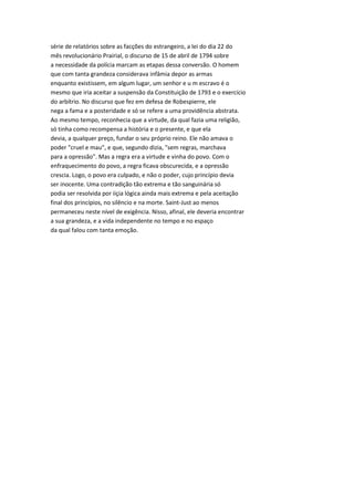 série de relatórios sobre as facções do estrangeiro, a lei do dia 22 do
mês revolucionário Prairial, o discurso de 15 de abril de 1794 sobre
a necessidade da polícia marcam as etapas dessa conversão. O homem
que com tanta grandeza considerava infâmia depor as armas
enquanto existissem, em algum lugar, um senhor e u m escravo é o
mesmo que iria aceitar a suspensão da Constituição de 1793 e o exercício
do arbítrio. No discurso que fez em defesa de Robespierre, ele
nega a fama e a posteridade e só se refere a uma providência abstrata.
Ao mesmo tempo, reconhecia que a virtude, da qual fazia uma religião,
só tinha como recompensa a história e o presente, e que ela
devia, a qualquer preço, fundar o seu próprio reino. Ele não amava o
poder "cruel e mau", e que, segundo dizia, "sem regras, marchava
para a opressão". Mas a regra era a virtude e vinha do povo. Com o
enfraquecimento do povo, a regra ficava obscurecida, e a opressão
crescia. Logo, o povo era culpado, e não o poder, cujo princípio devia
ser inocente. Uma contradição tão extrema e tão sanguinária só
podia ser resolvida por iiçia lógica ainda mais extrema e pela aceitação
final dos princípios, no silêncio e na morte. Saint-Just ao menos
permaneceu neste nível de exigência. Nisso, afinal, ele deveria encontrar
a sua grandeza, e a vida independente no tempo e no espaço
da qual falou com tanta emoção.
 