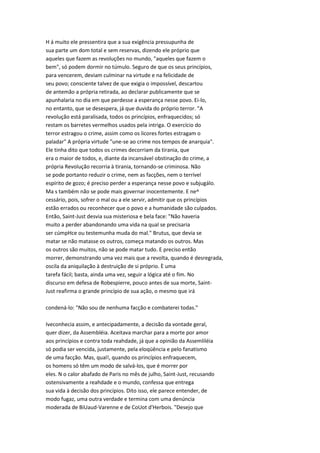 H á muito ele pressentira que a sua exigência pressupunha de
sua parte um dom total e sem reservas, dizendo ele próprio que
aqueles que fazem as revoluções no mundo, "aqueles que fazem o
bem", só podem dormir no túmulo. Seguro de que os seus princípios,
para vencerem, deviam culminar na virtude e na felicidade de
seu povo; consciente talvez de que exigia o impossível, descartou
de antemão a própria retirada, ao declarar publicamente que se
apunhalaria no dia em que perdesse a esperança nesse povo. Ei-lo,
no entanto, que se desespera, já que duvida do próprio terror. "A
revolução está paralisada, todos os princípios, enfraquecidos; só
restam os barretes vermelhos usados pela intriga. O exercício do
terror estragou o crime, assim como os licores fortes estragam o
paladar" A própria virtude "une-se ao crime nos tempos de anarquia".
Ele tinha dito que todos os crimes decorriam da tirania, que
era o maior de todos, e, diante da incansável obstinação do crime, a
própria Revolução recorria à tirania, tornando-se criminosa. Não
se pode portanto reduzir o crime, nem as facções, nem o terrível
espírito de gozo; é preciso perder a esperança nesse povo e subjugálo.
Ma s também não se pode mais governar inocentemente. E ne^
cessário, pois, sofrer o mal ou a ele servir, admitir que os princípios
estão errados ou reconhecer que o povo e a humanidade são culpados.
Então, Saint-Just desvia sua misteriosa e bela face: "Não haveria
muito a perder abandonando uma vida na qual se precisaria
ser cúmpHce ou testemunha muda do mal." Brutus, que devia se
matar se não matasse os outros, começa matando os outros. Mas
os outros são muitos, não se pode matar tudo. E preciso então
morrer, demonstrando uma vez mais que a revolta, quando é desregrada,
oscila da aniquilação à destruição de si próprio. È uma
tarefa fácil; basta, ainda uma vez, seguir a lógica até o fim. No
discurso em defesa de Robespierre, pouco antes de sua morte, Saint-
Just reafirma o grande princípio de sua ação, o mesmo que irá
condená-lo: "Não sou de nenhuma facção e combaterei todas."
Iveconhecia assim, e antecipadamente, a decisão da vontade geral,
quer dizer, da Assembléia. Aceitava marchar para a morte por amor
aos princípios e contra toda reahdade, já que a opinião da Assemliléia
só podia ser vencida, justamente, pela eloqüência e pelo fanatismo
de uma facção. Mas, qual!, quando os princípios enfraquecem,
os homens só têm um modo de salvá-los, que é morrer por
eles. N o calor abafado de Paris no mês de julho, Saint-Just, recusando
ostensivamente a reahdade e o mundo, confessa que entrega
sua vida à decisão dos princípios. Dito isso, ele parece entender, de
modo fugaz, uma outra verdade e termina com uma denúncia
moderada de BiUaud-Varenne e de CoUot d'Herbois. "Desejo que
 