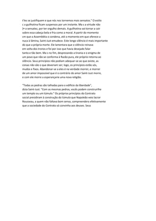 t'les se justifiquem e que nós nos tornemos mais sensatos." O estilo
c a guilhotina ficam suspensos por um instante. Ma s a virtude não
(• a sensatez, por ter orgulho demais. A guilhotina vai tornar a cair
sobre essa cabeça bela e fria como a moral. A partir do momento
cm que a Assembléia o condena, até o momento em que oferece a
nuca à lâmina, Saint-Just emudece. Este longo silêncio é mais importante
do que a própria morte. Ele lamentara que o silêncio reinava
em volta dos tronos e foi por isso que havia desejado falar
tanto e tão bem. Ma s no fim, desprezando a tirania e o enigma de
um povo que não se conforma à Razão pura, ele próprio retorna ao
silêncio. Seus princípios não podiam adequar-se ao que existe, as
coisas não são o que deveriam ser; logo, os princípios estão sós,
mudos e fixos. Abandonar-se a eles é na verdade morrer, e morrer
de um amor impossível que é o contrário do amor Saint-Just morre,
e com ele morre a esperançarie uma nova religião.
"Todas as pedras são talhadas para o edifício da liberdade",
dizia Saint-Just. "Com as mesmas pedras, vocês podem construirlhe
um templo ou um túmulo." Os próprios princípios do Contrato
social presidiram à construção do túmulo que Napoleão veio lacrar
Rousseau, a quem não faltava bom senso, compreendera efetivamente
que a sociedade do Contrato só convinha aos deuses. Seus
 