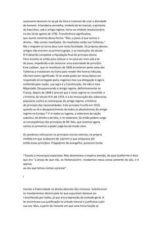 sucessores levaram-no ao pé da letra e trataram de criar a divindade
do homem. A bandeira vermelha, símbolo da lei marcial, e portanto
do Executivo, sob o antigo regime, torna-se símbolo revolucionário
no dia 10 de agosto de 1792. Transferência significativa,
que Jaurès comenta dessa forma: "Nós, o povo, é que somos o
direito... Não somos revoltados. Os revoltados estão nas Tulherias."
Ma s ninguém se torna deus com tanta facilidade. Os próprios deuses
antigos não morrem ao primeiro golpe, e as revoluções do século
XI X deverão completar a Hquidação final do princípio divino.
Paris levanta-se então para colocar o rei uma vez mais sob a lei
do povo, impedindo-o de restaurar uma autoridade de princípio.
Esse cadáver, que os revoltosos de 1830 arrastaram pelas salas das
Tulherias e instalaram no trono para render-lhe honras ridículas,
não tem outro significado. O rei ainda podia ser nessa época um
respeitado encarregado pelos negócios mas sua delegação é agora
conferida pela nação, sua regra é a Constituição. Ele não é mais
Majestade. Desaparecendo o antigo regime, definitivamente na
França, depois de 1848 é preciso que o novo regime se consolide, e
a história, do século XI X até 1914, é a da restauração das soberanias
populares contra as monarquias do antigo regime, a história
do princípio das nacionahdades. Este princípio triunfa em 1919,
quando se vê o desaparecimento de todos os absolutismos do antigo
regime na Europa.^' E m todos os lugares, a soberania da nação
substitui, de direito e de fato, o rei soberano. Só então podem surgir
as conseqüências dos princípios de 89. Nós, que vivemos agora,
somos os primeiros a poder julgá-los de modo claro.
Os jacobinos reforçaram os princípios morais eternos, na própria
medida em que acabavam de suprimir o que amparava até
então esses princípios. Pregadores de evangelho, quiseram funda
^'Exceto a monarquia espaniiola. Mas desmorona o império alemão, do qual Guilherme II dizia
que era "a prova de que nós, os HohenzoUern, recebemos nossa coroa somente do céu, e é
apenas
ao céu que temos contas a prestar".
i
mentar a fraternidade no direito abstrato dos romanos. Substituíram
os mandamentos divinos pela lei que supunham devesse ser
i-econhecida por todos, já que era a expressão da vontade geral. A
lei encontrava sua justificação na virtude natural e justificava-a por
sua vez. Mas, a partir do instante em que uma tínica facção se
 
