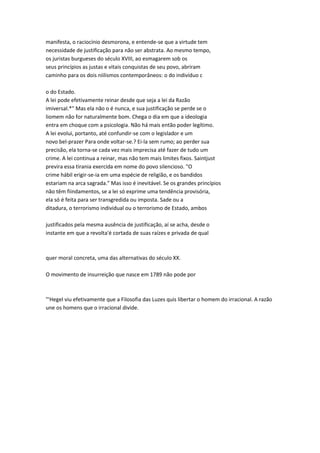 manifesta, o raciocínio desmorona, e entende-se que a virtude tem
necessidade de justificação para não ser abstrata. Ao mesmo tempo,
os juristas burgueses do século XVIII, ao esmagarem sob os
seus princípios as justas e vitais conquistas de seu povo, abriram
caminho para os dois niilismos contemporâneos: o do indivíduo c
o do Estado.
A lei pode efetivamente reinar desde que seja a lei da Razão
imiversal.*" Mas ela não o é nunca, e sua justificação se perde se o
liomem não for naturalmente bom. Chega o dia em que a ideologia
entra em choque com a psicologia. Não há mais então poder legítimo.
A lei evolui, portanto, até confundir-se com o legislador e um
novo bel-prazer Para onde voltar-se.? Ei-la sem rumo; ao perder sua
precisão, ela torna-se cada vez mais imprecisa até fazer de tudo um
crime. A lei continua a reinar, mas não tem mais limites fixos. Saintjust
previra essa tirania exercida em nome do povo silencioso. "O
crime hábil erigir-se-ia em uma espécie de religião, e os bandidos
estariam na arca sagrada." Mas isso é inevitável. Se os grandes princípios
não têm fiindamentos, se a lei só exprime uma tendência provisória,
ela só é feita para ser transgredida ou imposta. Sade ou a
ditadura, o terrorismo individual ou o terrorismo de Estado, ambos
justificados pela mesma ausência de justificação, aí se acha, desde o
instante em que a revolta'é cortada de suas raízes e privada de qual
quer moral concreta, uma das alternativas do século XX.
O movimento de insurreição que nasce em 1789 não pode por
"'Hegel viu efetivamente que a Filosofia das Luzes quis libertar o homem do irracional. A razão
une os homens que o irracional divide.
 