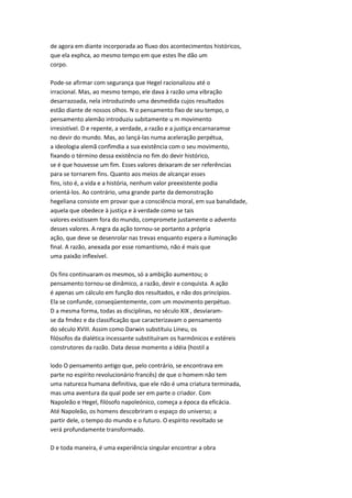 de agora em diante incorporada ao fluxo dos acontecimentos históricos,
que ela exphca, ao mesmo tempo em que estes lhe dão um
corpo.
Pode-se afirmar com segurança que Hegel racionalizou até o
irracional. Mas, ao mesmo tempo, ele dava à razão uma vibração
desarrazoada, nela introduzindo uma desmedida cujos resultados
estão diante de nossos olhos. N o pensamento fixo de seu tempo, o
pensamento alemão introduziu subitamente u m movimento
irresistível. D e repente, a verdade, a razão e a justiça encarnaramse
no devir do mundo. Mas, ao lançá-las numa aceleração perpétua,
a ideologia alemã confimdia a sua existência com o seu movimento,
fixando o término dessa existência no fim do devir histórico,
se é que houvesse um fim. Esses valores deixaram de ser referências
para se tornarem fins. Quanto aos meios de alcançar esses
fins, isto é, a vida e a história, nenhum valor preexistente podia
orientá-los. Ao contrário, uma grande parte da demonstração
hegeliana consiste em provar que a consciência moral, em sua banalidade,
aquela que obedece à justiça e à verdade como se tais
valores existissem fora do mundo, compromete justamente o advento
desses valores. A regra da ação tornou-se portanto a própria
ação, que deve se desenrolar nas trevas enquanto espera a iluminação
final. A razão, anexada por esse romantismo, não é mais que
uma paixão inflexível.
Os fins continuaram os mesmos, só a ambição aumentou; o
pensamento tornou-se dinâmico, a razão, devir e conquista. A ação
é apenas um cálculo em função dos resultados, e não dos princípios.
Ela se confunde, conseqüentemente, com um movimento perpétuo.
D a mesma forma, todas as disciplinas, no século XIX , desviaram-
se da fmdez e da classificação que caracterizavam o pensamento
do século XVIII. Assim como Darwin substituiu Lineu, os
filósofos da dialética incessante substituíram os harmônicos e estéreis
construtores da razão. Data desse momento a idéia (hostil a
lodo O pensamento antigo que, pelo contrário, se encontrava em
parte no espírito revolucionário francês) de que o homem não tem
uma natureza humana definitiva, que ele não é uma criatura terminada,
mas uma aventura da qual pode ser em parte o criador. Com
Napoleão e Hegel, filósofo napoleónico, começa a época da eficácia.
Até Napoleão, os homens descobriram o espaço do universo; a
partir dele, o tempo do mundo e o futuro. O espírito revoltado se
verá profundamente transformado.
D e toda maneira, é uma experiência singular encontrar a obra
 