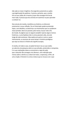 tião sabe se matar é legítimo. Ela engendra justamente as ações
cuja legitimação lhe pedimos. E preciso, portanto, que a revolta
tire as suas razões de si mesma, já que não consegue tirá-las de
mais nada. E preciso que ela consinta em examinar-se para aprender
a conduzir-se.
Dois séculos de revolta, metafísica ou histórica, se oferecem
justamente à nossa reflexão. Só um historiador poderia pretender
expor, com detalhes, as doutrinas e os movimentos que se sucederam
nesse período. Deve ser possível, pelo menos, buscar nele o fio
da meada. As páginas que se seguem propõem apenas alguns marcos
históricos, e uma hipótese não é a única possível; aliás, ela está
longe de tudo esclarecer. Mas explica em parte o rumo e, quase
inteiramente, os excessos de nosso tempo. A história prodigiosa
que aqui se evoca é a história do orgulho europeu.
A revolta, em todo o caso, só podia fornecer-nos as suas razões
ao cabo de uma pesquisa sobre as suas atitudes, pretensões e conquistas.
E m suas realizações talvez se encontrem a regra de ação
que o absurdo não conseguiu nos oferecer, uma indicação pelo
menos sobre o direito ou o dever de matar, a esperança, enfim, de
uma criação. O homem é a única criatura que se recusa a ser o que
 