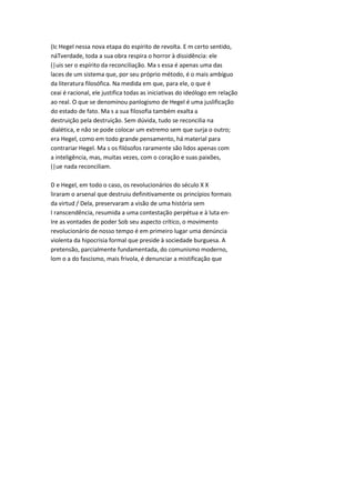 (Ic Hegel nessa nova etapa do espírito de revolta. E m certo sentido,
náTverdade, toda a sua obra respira o horror à dissidência: ele
(|uis ser o espírito da reconciliação. Ma s essa é apenas uma das
laces de um sistema que, por seu próprio método, é o mais ambíguo
da literatura filosófica. Na medida em que, para ele, o que é
ceai é racional, ele justifica todas as iniciativas do ideólogo em relação
ao real. O que se denominou panlogismo de Hegel é uma juslificação
do estado de fato. Ma s a sua filosofia também exalta a
destruição pela destruição. Sem dúvida, tudo se reconcilia na
dialética, e não se pode colocar um extremo sem que surja o outro;
era Hegel, como em todo grande pensamento, há material para
contrariar Hegel. Ma s os filósofos raramente são lidos apenas com
a inteligência, mas, muitas vezes, com o coração e suas paixões,
(|ue nada reconciliam.
D e Hegel, em todo o caso, os revolucionários do século X X
liraram o arsenal que destruiu definitivamente os princípios formais
da virtud / Dela, preservaram a visão de uma história sem
I ranscendência, resumida a uma contestação perpétua e à luta en-
Ire as vontades de poder Sob seu aspecto crítico, o movimento
revolucionário de nosso tempo é em primeiro lugar uma denúncia
violenta da hipocrisia formal que preside à sociedade burguesa. A
pretensão, parcialmente fundamentada, do comunismo moderno,
lom o a do fascismo, mais frivola, é denunciar a mistificação que
 