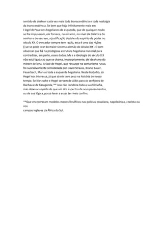 sentido de destruir cada vez mais toda transcendência e toda nostalgia
da transcendência. Se bem que haja infinitamente mais em
I legel do^que nos hegelianos de esquerda, que de qualquer modo
se lhe impuseram, ele fornece, no entanto, no nível da dialética do
senhor e do escravo, a justificação decisiva do espírito de poder no
século XX. O vencedor sempre tem razão, esta é uma das Hções
(|ue se pode tirar do maior sistema alemão do século XIX . E bom
observar que há na prodigiosa estrutura hegeliana material para
contradizer, em parte, esses dados. Ma s a ideologia do século X X
não está ligada ao que se chama, impropriamente, de ideahsmo do
mestre de lena. A face de Hegel, que ressurge no comunismo russo,
foi sucessivamente remodelada por David Strauss, Bruno Bauer,
Feuerbach, Mar x e toda a esquerda hegeliana. Neste trabalho, só
Hegel nos interessa, já que só ele teve peso na história de nosso
tempo. Se Nietzsche e Hegel servem de álibis para os senhores de
Dachau e de Karaganda,'^^ isso não condena toda a sua filosofia,
mas deixa a suspeita de que um dos aspectos de seus pensamentos,
ou de sua lógica, possa levar a esses terríveis confins.
*^Que encontraram modelos menosfilosóficos nas polícias prussiana, napoleónica, czarista ou
nos
campos ingleses da África do Sul.
 