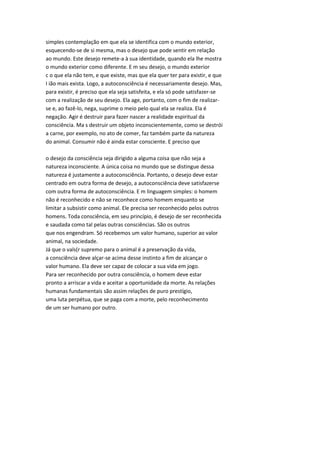 simples contemplação em que ela se identifica com o mundo exterior,
esquecendo-se de si mesma, mas o desejo que pode sentir em relação
ao mundo. Este desejo remete-a à sua identidade, quando ela lhe mostra
o mundo exterior como diferente. E m seu desejo, o mundo exterior
c o que ela não tem, e que existe, mas que ela quer ter para existir, e que
I ião mais exista. Logo, a autoconsciência é necessariamente desejo. Mas,
para existir, é preciso que ela seja satisfeita, e ela só pode satisfazer-se
com a realização de seu desejo. Ela age, portanto, com o fim de realizar-
se e, ao fazê-lo, nega, suprime o meio pelo qual ela se realiza. Ela é
negação. Agir é destruir para fazer nascer a realidade espiritual da
consciência. Ma s destruir um objeto inconscientemente, como se destrói
a carne, por exemplo, no ato de comer, faz também parte da natureza
do animal. Consumir não é ainda estar consciente. E preciso que
o desejo da consciência seja dirigido a alguma coisa que não seja a
natureza inconsciente. A única coisa no mundo que se distingue dessa
natureza é justamente a autoconsciência. Portanto, o desejo deve estar
centrado em outra forma de desejo, a autoconsciência deve satisfazerse
com outra forma de autoconsciência. E m linguagem simples: o homem
não é reconhecido e não se reconhece como homem enquanto se
limitar a subsistir como animal. Ele precisa ser reconhecido pelos outros
homens. Toda consciência, em seu princípio, é desejo de ser reconhecida
e saudada como tal pelas outras consciências. São os outros
que nos engendram. Só recebemos um valor humano, superior ao valor
animal, na sociedade.
Já que o vals(r supremo para o animal é a preservação da vida,
a consciência deve alçar-se acima desse instinto a fim de alcançar o
valor humano. Ela deve ser capaz de colocar a sua vida em jogo.
Para ser reconhecido por outra consciência, o homem deve estar
pronto a arriscar a vida e aceitar a oportunidade da morte. As relações
humanas fundamentais são assim relações de puro prestígio,
uma luta perpétua, que se paga com a morte, pelo reconhecimento
de um ser humano por outro.
 