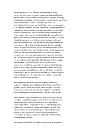N a primeira etapa de sua dialética, Hegel afirma que, sendo a
morte o terreno comum ao homem e ao animal, é ao aceitá-la e até
mesmo desejá-la que o primeiro se distinguirá do segundo. No amago
dessa luta primordial pelo reconhecimento, o homem é então identificado
com a morte violenta. "Morra e torne-se o que você é", o
lema tradicional é retomado por Hegel. Ma s o "torne-se o que você
é" dá lugar ao "torne-se o que você ainda não é". Esse desejo primitivo
e apaixonado pelo reconhecimento, que se confiande com a vontade
de existir, só se satisfará com um reconhecimento que se estende
pouco a pouco até o reconhecimento de todos. Da mesma forma, na
medida em que todos querem ser reconhecidos por todos, a luta pela
vida só irá cessar com o reconhecimento de todos por todos, que
marcará o fim da história. O ser que a consciência hegeliana procura
obter nasce na glória, duramente conquistada, de uma aprovação
coletiva. E importante assinalar que, no pensamento que vai inspirar
nossas revoluções, o bem supremo não coincide realmente, portanto,
com o ser, mas com um parecer absoluto. A história dos homens
como um todo nada mais é, de qualquer sorte, que uma longa luta
até a morte pela conquista do prestígio universal e do poder absoluto.
E m sua essência, ela é imperialista. Estamos longe do bom selvagem
do século XVIII e do Contrato social. No som e na furia dos
séculos, cada consciência, para existir, de agora em diante deseja a
morte do outro. Além disso, essa tragédia implacável é absurda, já
que, no caso da aniquilação de uma das consciências, a consciência
vitoriosa deixa por isso mesmo de ser reconhecida, pois não pode ser
reconhecida pelo que não existe mais. Na realidade, a filosofia do
parecer encontra aqui o seu limite.
Nenhuma realidade humana teria sido portanto engendrada,
se, por uma diposição que se pode considerar feliz para o sistema
de Hegel, ele não tivesse encontrado, desde a origem, dois tipos
de consciências, das quais uma não tem coragem de renunciar à
vida, aceitando assim reconhecer a outra consciência sem ser por
ela reconhecida. E m resumo, ela aceita ser considerada como uma
coisa. Essa consciência que, para preservar a vida animal, renuncia
à vida independente é a consciência do escravo. Aquela que,
reconhecida, obtém a independência é a do senhor Distinguemst'
uma da outra no momento em que se defrontam e no qual uma
S C curva diante da outra. Nesse estágio, o dilema não é mais ser
livre ou morrer, mas matar ou escravizar O dilema repercutirá
na seqüência da história, se bem que o absurdo, neste momento,
ainda não esteja reduzido.
Seguramente, a liberdade do senhor é total em relação ao escravo
 