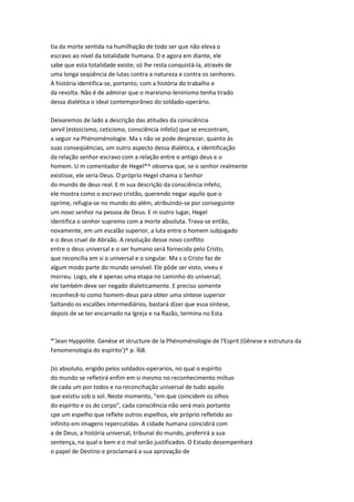 tia da morte sentida na humilhação de todo ser que não eleva o
escravo ao nível da totalidade humana. D e agora em diante, ele
sabe que esta totalidade existe; só lhe resta conquistá-la, através de
uma longa seqüência de lutas contra a natureza e contra os senhores.
A história identifica-se, portanto, com a história do trabalho e
da revolta. Não é de admirar que o marxismo-leninismo tenha tirado
dessa dialética o ideal contemporâneo do soldado-operário.
Deixaremos de lado a descrição das atitudes da consciência
servil (estoicismo, ceticismo, consciência infeliz) que se encontram,
a seguir na Phénoménologie. Ma s não se pode desprezar, quanto às
suas conseqüências, um outro aspecto dessa dialética, a identificação
da relação senhor-escravo com a relação entre o antigo deus e o
homem. U m comentador de Hegel*^ observa que, se o senhor realmente
existisse, ele seria Deus. O próprio Hegel chama o Senhor
do mundo de deus real. E m sua descrição da consciência infehz,
ele mostra como o escravo cristão, querendo negar aquilo que o
oprime, refugia-se no mundo do além, atribuindo-se por conseguinte
um novo senhor na pessoa de Deus. E m outro lugar, Hegel
identifica o senhor supremo com a morte absoluta. Trava-se então,
novamente, em um escalão superior, a luta entre o homem subjugado
e o deus cruel de Abraão. A resolução desse novo conflito
entre o deus universal e o ser humano será fornecida pelo Cristo,
que reconcilia em si o universal e o singular. Ma s o Cristo faz de
algum modo parte do mundo sensível. Ele pôde ser visto, viveu e
morreu. Logo, ele é apenas uma etapa no caminho do universal;
ele também deve ser negado dialeticamente. E preciso somente
reconhecê-lo como homem-deus para obter uma síntese superior
Saltando os escalões intermediários, bastará dizer que essa síntese,
depois de se ter encarnado na Igreja e na Razão, termina no Esta
*'Jean Hyppolite. Genèse et structure de la Phénoménologie de l'Esprit (Gênese e estrutura da
Fenomenologia do espírito')^ p. Í68.
(Io absoluto, erigido pelos soldados-operarios, no qual o espírito
do mundo se refletirá enfim em si mesmo no reconhecimento miítuo
de cada um por todos e na reconcihação universal de tudo aquilo
que existiu sob o sol. Neste momento, "em que coincidem os olhos
do espírito e os do corpo", cada consciência não será mais portanto
cpe um espelho que reflete outros espelhos, ele próprio refletido ao
infinito em imagens repercutidas. A cidade humana coincidirá com
a de Deus; a história universal, tribunal do mundo, proferirá a sua
sentença, na qual o bem e o mal serão justificados. O Estado desempenhará
o papel de Destino e proclamará a sua aprovação de
 