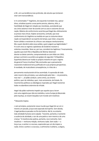 e XX , em sua tendência mais profunda, são séculos que tentaram
viver sem transcendência.
U m comentador,*' hegeliano, de esquerda é verdade mas, apesar
disso, ortodoxo quanto a esse ponto preciso, observa, aliás, a
hostilidade de Hegel em relação aos moralistas, assinalando que
seu único axioma é viver de acordo com os usos e costumes de sua
nação. Máxima de conformismo social da qual Hegel deu efetivamente
as provas mais cínicas. Kojève acrescenta, contudo, que esse
conformismo só é legítimo na medida em que os costumes dessa
nação corresponderem ao espírito do tempo, quer dizer, enquanto
forem sólidos e resistirem às críticas e aos ataques revolucionários.
Ma s quem decidirá sobre essa solidez, quem julgará sua legitimidade.?
H á cem anos os regimes capitalistas do Ocidente resistem a
violentas investidas. Deve-se, por isso, considerá-los legítimos.? Inversamente,
aqueles que eram fiéis à República de Weimar deveriam
desviar-se deste caminho, comprometendo-se com Hitler em 1933,
porque a primeira sucumbira aos golpes do segundo.? A República
Espanhola deveria ser traída no próprio instante em que o regime
do general Franco triunfava? São conclusões que o pensamento
reacionário tradicional teria justificado em suas próprias perspectivas.
A novidade, de incalculáveis conseqüências, é o fato de o
pensamento revolucionário tê-las assimilado. A supressão de todo
valor moral e dos princípios, sua substituição pelo fato — rei provisório,
mas real — , só pôde conduzir, como vimos, ao cinismo
político, quer do indivíduo, quer, mais seriamente, de Estado. Os
movimentos políticos ou ideológicos inspirados por Hegel reúnemse
todos no abandono ostensivo da virtude.
Hegel não pôde realmente impedir que aqueles que o leram
com uma angústia que não era metódica, numa Europa já dilacerada
pela injustiça, se vissem lançados num mundo sem inocência
*'Alexandre Kojève.
c sem princípios, justamente nesse mundo que Hegel diz ser em si
mesmo um pecado, já que está separado do Espírito. Sem dúvida,
1 legel perdoa os pecados no fim da história. Até lá, no entanto.
Ioda atividade humana será culpada. "Inocente, portanto, é somente
a ausência de atividade, o ser de uma pedra e nem mesmo o de uma
criança." A inocência das pedras, portanto, nos é estranha. Sem
inocência — nenhuma relação, nenhuma razão. Sem razão — a
lorça nua, o senhor e o escravo, esperando que um dia impere a
razão. Entre o senhor e o escravo, o sofrimento é solitário, a alegria,
 