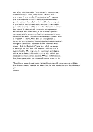sem raízes; ambas imerecidas. Como viver então, como suportar,
quando a amizade é para o fim dos tempos.? A única saída é
criar a regra, de arma na mão. "Matar ou escravizar" — aqueles
([ue leram Hegel com sua única e terrível paixão só retiveram o
primeiro termo do dilema. Dele só tiraram a filosofia do desprezo
i- do desespero, julgando-se escravos e somente escravos, ligados
pela morte ao Senhor absoluto, e aos senhores terrestres pelo chicote.
Essa filosofia da má consciência lhes ensinou apenas que todo
escravo só o é pelo consentimento, e que só se liberta por uma
recusa que coincide com a morte. Respondendo ao desafio, os mais
orgulhosos dentre eles identificaram-se inteiramente com essa recusa
e devotaram-se à morte. Afinal, dizer que a negação é em si
mesma um ato positivo justificava antecipadamente todas as espécies
de negação e anunciava o brado de Bakunin e Netchaiev: "Nossa
missão é destruir, não construir" Para Hegel, niihsta era apenas
o cético, que não tinha outra saída a não ser a contradição ou o
suicídio filosófico^Mas ele próprio deu origem a um outro tipo de
niilista, que, ao fazer do tédio um princípio de ação, identificava o
seu suicídio com o assassinato fdosófico.'** Nesse ponto nascem os
terroristas, que decidiram que era necessário matar e morrer a fim
"Este niilismo, apesar das aparências, é ainda niilismo no sentido nietzschiano, na medida em
(|ue é calúnia da vida presente em benefício de um além histórico no qual nos esforçamos
para
acreditar.
 