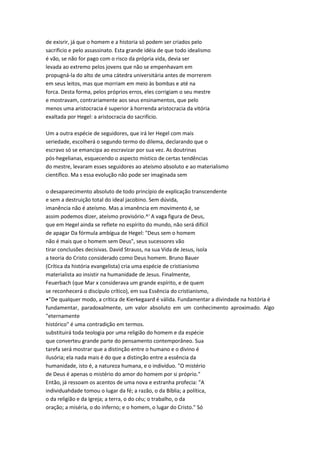 de exisrir, já que o homem e a historia só podem ser criados pelo
sacrificio e pelo assassinato. Esta grande idéia de que todo idealismo
é vão, se não for pago com o risco da própria vida, devia ser
levada ao extremo pelos jovens que não se empenhavam em
propugná-la do alto de uma cátedra universitária antes de morrerem
em seus leitos, mas que morriam em meio às bombas e até na
forca. Desta forma, pelos próprios erros, eles corrigiam o seu mestre
e mostravam, contrariamente aos seus ensinamentos, que pelo
menos uma aristocracia é superior à horrenda aristocracia da vitória
exaltada por Hegel: a aristocracia do sacrifício.
Um a outra espécie de seguidores, que irá ler Hegel com mais
seriedade, escolherá o segundo termo do dilema, declarando que o
escravo só se emancipa ao escravizar por sua vez. As doutrinas
pós-hegelianas, esquecendo o aspecto místico de certas tendências
do mestre, levaram esses seguidores ao ateísmo absoluto e ao materialismo
científico. Ma s essa evolução não pode ser imaginada sem
o desaparecimento absoluto de todo princípio de explicação transcendente
e sem a destruição total do ideal jacobino. Sem dúvida,
imanência não é ateísmo. Mas a imanência em movimento é, se
assim podemos dizer, ateísmo provisório.^' A vaga figura de Deus,
que em Hegel ainda se reflete no espírito do mundo, não será difícil
de apagar Da fórmula ambígua de Hegel: "Deus sem o homem
não é mais que o homem sem Deus", seus sucessores vão
tirar conclusões decisivas. David Strauss, na sua Vida de Jesus, isola
a teoria do Cristo considerado como Deus homem. Bruno Bauer
(Crítica da história evangelista) cria uma espécie de cristianismo
materialista ao insistir na humanidade de Jesus. Finalmente,
Feuerbach (que Mar x considerava um grande espírito, e de quem
se reconhecerá o discípulo crítico), em sua Essência do cristianismo,
•"De qualquer modo, a crítica de Kierkegaard é válida. Fundamentar a divindade na história é
fundamentar, paradoxalmente, um valor absoluto em um conhecimento aproximado. Algo
"eternamente
histórico" é uma contradição em termos.
substituirá toda teologia por uma religião do homem e da espécie
que converteu grande parte do pensamento contemporâneo. Sua
tarefa será mostrar que a distinção entre o humano e o divino é
ilusória; ela nada mais é do que a distinção entre a essência da
humanidade, isto é, a natureza humana, e o indivíduo. "O mistério
de Deus é apenas o mistério do amor do homem por si próprio."
Então, já ressoam os acentos de uma nova e estranha profecia: "A
individuahdade tomou o lugar da fé; a razão, o da Bíblia; a política,
o da religião e da Igreja; a terra, o do céu; o trabalho, o da
oração; a miséria, o do inferno; e o homem, o lugar do Cristo." Só
 