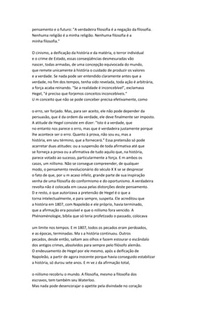 pensamento e o futuro: "A verdadeira filosofia é a negação da filosofia.
Nenhuma religião é a minha religião. Nenhuma filosofia é a
minha filosofia."
O cinismo, a deificação da história e da matéria, o terror individual
e o crime de Estado, essas conseqüências desmesuradas vão
nascer, todas armadas, de uma concepção equivocada do mundo,
que remete unicamente à história o cuidado de produzir os valores
e a verdade. Se nada pode ser entendido claramente antes que a
verdade, no fim dos tempos, tenha sido revelada, toda ação é arbitrária,
a força acaba reinando. "Se a realidade é inconcebível", exclamava
Hegel, "é preciso que forjemos conceitos inconcebíveis."
U m conceito que não se pode conceber precisa efetivamente, como
o erro, ser forjado. Mas, para ser aceito, ele não pode depender da
persuasão, que é da ordem da verdade, ele deve finalmente ser imposto.
A atitude de Hegel consiste em dizer: "Isto é a verdade, que
no entanto nos parece o erro, mas que é verdadeira justamente porque
lhe acontece ser o erro. Quanto à prova, não sou eu, mas a
história, em seu término, que a fornecerá." Essa pretensão só pode
acarretar duas atitudes: ou a suspensão de toda afirmativa até que
se forneça a prova ou a afirmativa de tudo aquilo que, na história,
parece votado ao sucesso, particularmente a força. E m ambos os
casos, um niilismo. Não se consegue compreender, de qualquer
modo, o pensamento revolucionário do século X X se se desprezar
o fato de que, por u m acaso infeliz, grande parte de sua inspiração
venha de uma filosofia do conformismo e do oportunismo. A verdadeira
revolta não é colocada em causa pelas distorções deste pensamento.
D e resto, o que autorizava a pretensão de Hegel é o que a
torna intelectualmente, e para sempre, suspeita. Ele acreditou que
a história em 1807, com Napoleão e ele próprio, havia terminado,
que a afirmação era possível e que o niilismo fora vencido. A
Phénoménologie, bíblia que só teria profetizado o passado, colocava
um limite nos tempos. E m 1807, todos os pecados eram perdoados,
e as épocas, terminadas. Ma s a história continuou. Outros
pecados, desde então, saltam aos olhos e fazem estourar o escândalo
dos antigos crimes, absolvidos para sempre pelo filósofo alemão.
O endeusamento de Hegel por ele mesmo, após a deificação de
Napoleão, a partir de agora inocente porque havia conseguido estabilizar
a história, só durou sete anos. E m ve z da afirmação total,
o niilismo recobriu o mundo. A filosofia, mesmo a filosofia dos
escravos, tem também seu Waterloo.
Mas nada pode desencorajar o apetite pela divindade no coração
 
