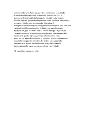 socialismo Hbertário. Na Rússia, ela estava em território conquistado.
A primeira universidade russa, a de Moscou, fundada em 1750, é
alemã. A lenta colonização da Rússia pelos educadores, burocratas e
militares alemães, que tinha começado com Pedro, o Grande, transtormou-
se, graças a Nicolau I, em germanização sistemática. A
mtelligentsia apaixona-se por Schelling ao mesmo tempo que pelos franceses
na década de 183 O, por Hegel, na de 1840, e, na segunda metade
do século XIX , pelo sociahsmo alemão oriundo de Hegel." A juventude
russa derrama então nesses pensamentos abstratos a força apaixonada
e desmedida que lhe é própria, vivendo autenticamente essas
idéias mortas. A religião do homem, já formulada pelos doutores alemães,
ainda faltavam apóstolos e mártires. Os cristãos russos, desviados
de sua vocação original, desempenharam esse papel. Para tanto,
tiveram que aceitar a vida sem transcendência e sem virtude.
" O capital foi traduzido em 1872.
 