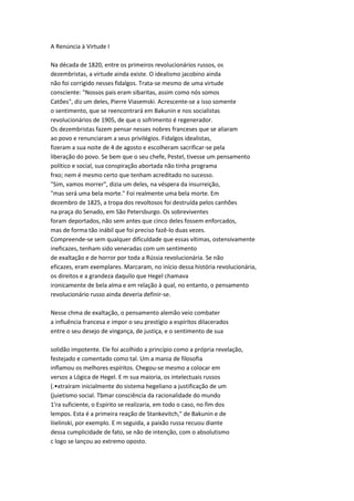 A Renúncia à Virtude I
Na década de 1820, entre os primeiros revolucionários russos, os
dezembristas, a virtude ainda existe. O idealismo jacobino ainda
não foi corrigido nesses fidalgos. Trata-se mesmo de uma virtude
consciente: "Nossos pais eram sibaritas, assim como nós somos
Catões", diz um deles, Pierre Viasemski. Acrescente-se a isso somente
o sentimento, que se reencontrará em Bakunin e nos socialistas
revolucionários de 1905, de que o sofrimento é regenerador.
Os dezembristas fazem pensar nesses nobres franceses que se aliaram
ao povo e renunciaram a seus privilégios. Fidalgos idealistas,
fizeram a sua noite de 4 de agosto e escolheram sacrificar-se pela
liberação do povo. Se bem que o seu chefe, Pestel, tivesse um pensamento
político e social, sua conspiração abortada não tinha programa
frxo; nem é mesmo certo que tenham acreditado no sucesso.
"Sim, vamos morrer", dizia um deles, na véspera da insurreição,
"mas será uma bela morte." Foi realmente uma bela morte. Em
dezembro de 1825, a tropa dos revoltosos foi destruída pelos canhões
na praça do Senado, em São Petersburgo. Os sobreviventes
foram deportados, não sem antes que cinco deles fossem enforcados,
mas de forma tão inábil que foi preciso fazê-lo duas vezes.
Compreende-se sem qualquer dificuldade que essas vítimas, ostensivamente
ineficazes, tenham sido veneradas com um sentimento
de exaltação e de horror por toda a Rússia revolucionária. Se não
eficazes, eram exemplares. Marcaram, no início dessa história revolucionária,
os direitos e a grandeza daquilo que Hegel chamava
ironicamente de bela alma e em relação à qual, no entanto, o pensamento
revolucionário russo ainda deveria definir-se.
Nesse chma de exaltação, o pensamento alemão veio combater
a influência francesa e impor o seu prestígio a espíritos dilacerados
entre o seu desejo de vingança, de justiça, e o sentimento de sua
solidão impotente. Ele foi acolhido a princípio como a própria revelação,
festejado e comentado como tal. Um a mania de filosofia
inflamou os melhores espíritos. Chegou-se mesmo a colocar em
versos a Lógica de Hegel. E m sua maioria, os intelectuais russos
(.•xtraíram inicialmente do sistema hegeliano a justificação de um
(juietismo social. Tbmar consciência da racionalidade do mundo
1'ra suficiente, o Espírito se realizaria, em todo o caso, no fim dos
lempos. Esta é a primeira reação de Stankevitch," de Bakunin e de
liielinski, por exemplo. E m seguida, a paixão russa recuou diante
dessa cumplicidade de fato, se não de intenção, com o absolutismo
c logo se lançou ao extremo oposto.
 