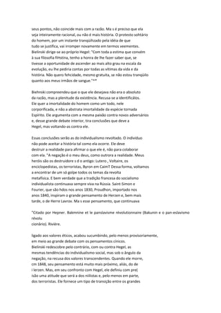 seus pontos, não coincide mais com a razão. Ma s é preciso que ela
seja inteiramente racional, ou não é mais história. O protesto sohtário
do homem, por um instante tranqüihzado pela idéia de que
tudo se justifica, vai irromper novamente em termos veementes.
Bielinski dirige-se ao próprio Hegel: "Com toda a estima que convém
à sua filosofia fiHstina, tenho a honra de lhe fazer saber que, se
tivesse a oportunidade de ascender ao mais alto grau na escala da
evolução, eu lhe pediria contas por todas as vítimas da vida e da
história. Não quero fehcidade, mesmo gratuita, se não estou tranqüilo
quanto aos meus irmãos de sangue."^*
Biehnski compreendeu que o que ele desejava não era o absoluto
da razão, mas a plenitude da existência. Recusa-se a identificálos.
Ele quer a imortalidade do homem como um todo, nele
corporificada, e não a abstrata imortalidade da espécie tornada
Espírito. Ele argumenta com a mesma paixão contra novos adversários
e, desse grande debate interior, tira conclusões que deve a
Hegel, mas voltando-as contra ele.
Essas conclusões serão as do individualismo revoltado. O indivíduo
não pode aceitar a história tal como ela ocorre. Ele deve
destruir a realidade para afirmar o que ele é, não para colaborar
com ela. "A negação é o meu deus, como outrora a realidade. Meus
heróis são os destruidore s d o antigo: Lutero , Voltaire, os
enciclopedistas, os terroristas, Byron em CaimT Dessa forma, voltamos
a encontrar de um só golpe todos os temas da revolta
metafísica. E bem verdade que a tradição francesa do socialismo
individualista continuava sempre viva na Rússia. Saint-Simon e
Fourier, que são hdos nos anos 1830, Proudhon, importado nos
anos 1840, inspiram o grande pensamento de Herzen e, bem mais
tarde, o de Herre Lavrov. Ma s esse pensamento, que continuava
"Citado por Hepner. Bakmnine et le panslavisme révolutionnaire (Bakunin e o pan-eslavismo
révolu
cionârio). Rivière.
ligado aos valores éticos, acabou sucumbindo, pelo menos provisoriamente,
em meio ao grande debate com os pensamentos cínicos.
Bielinski redescobre pelo contrário, com ou contra Hegel, as
mesmas tendências do individualismo social, mas sob o ângulo da
negação, na recusa dos valores transcendentes. Quando ele morre,
cm 1848, seu pensamento está muito mais próximo, aliás, do de
i lerzen. Mas, em seu confronto com Hegel, ele definiu com pre(
isão uma atitude que será a dos niilistas e, pelo menos em parte,
dos terroristas. Ele fornece um tipo de transição entre os grandes
 
